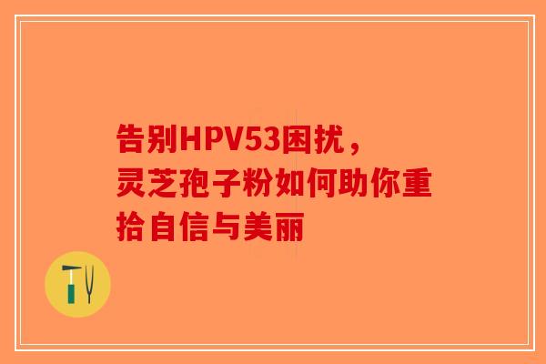 告别HPV53困扰，灵芝孢子粉如何助你重拾自信与美丽-第1张图片-破壁灵芝孢子粉研究指南
