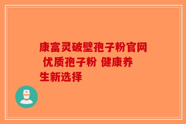 康富灵破壁孢子粉官网 优质孢子粉 健康养生新选择-第1张图片-破壁灵芝孢子粉研究指南