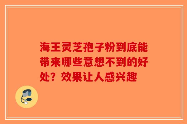 海王灵芝孢子粉到底能带来哪些意想不到的好处？效果让人感兴趣-第1张图片-破壁灵芝孢子粉研究指南