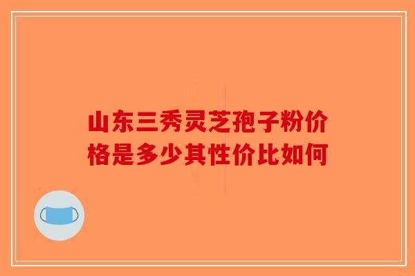 山东三秀灵芝孢子粉价格是多少其性价比如何-第1张图片-破壁灵芝孢子粉研究指南