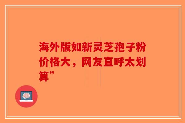 海外版如新灵芝孢子粉价格大，网友直呼太划算”-第1张图片-破壁灵芝孢子粉研究指南