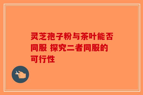 灵芝孢子粉与茶叶能否同服 探究二者同服的可行性-第1张图片-破壁灵芝孢子粉研究指南