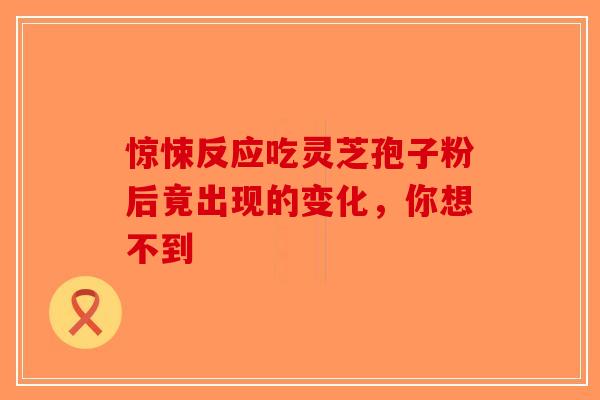惊悚反应吃灵芝孢子粉后竟出现的变化，你想不到-第1张图片-破壁灵芝孢子粉研究指南