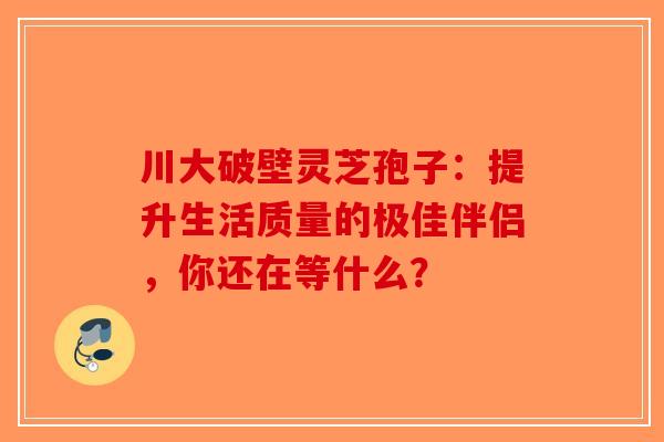 川大破壁灵芝孢子：提升生活质量的极佳伴侣，你还在等什么？-第1张图片-破壁灵芝孢子粉研究指南