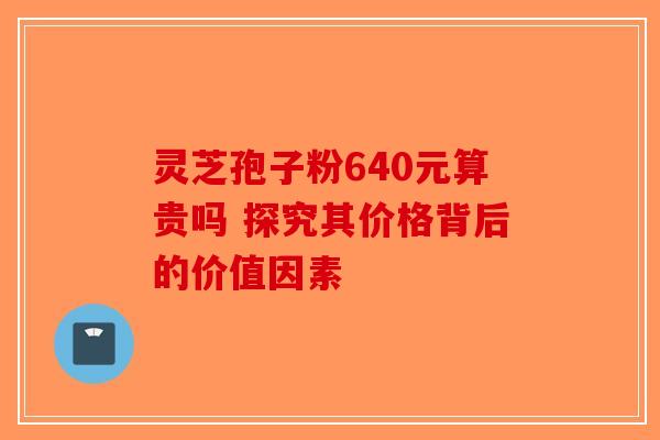 灵芝孢子粉640元算贵吗 探究其价格背后的价值因素-第1张图片-破壁灵芝孢子粉研究指南