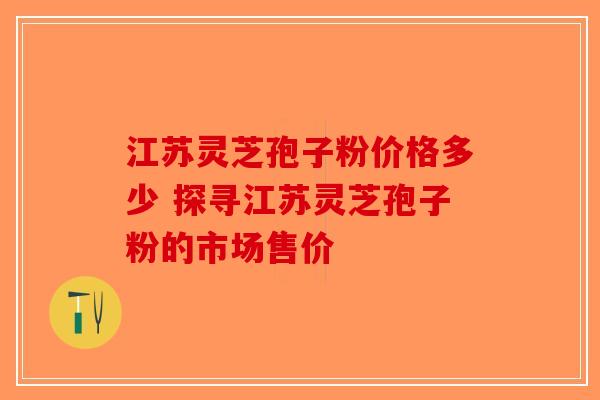 江苏灵芝孢子粉价格多少 探寻江苏灵芝孢子粉的市场售价-第1张图片-破壁灵芝孢子粉研究指南