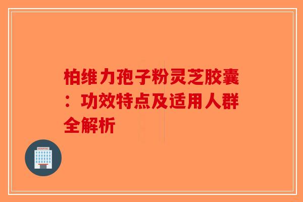柏维力孢子粉灵芝胶囊：功效特点及适用人群全解析-第1张图片-破壁灵芝孢子粉研究指南