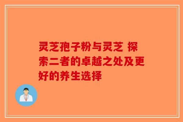 灵芝孢子粉与灵芝 探索二者的卓越之处及更好的养生选择-第1张图片-破壁灵芝孢子粉研究指南