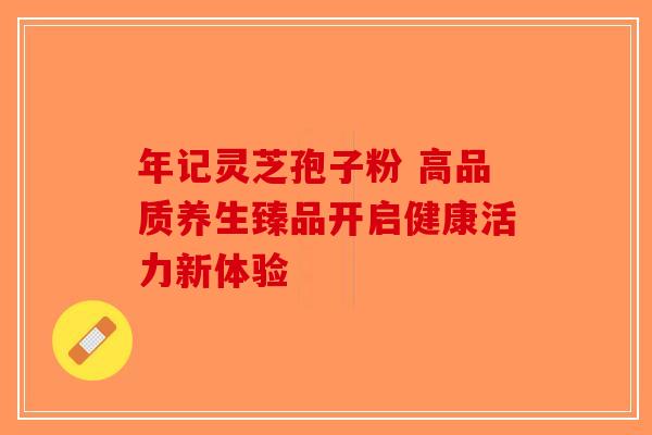 年记灵芝孢子粉 高品质养生臻品开启健康活力新体验-第1张图片-破壁灵芝孢子粉研究指南