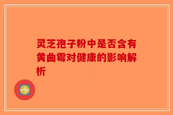 灵芝孢子粉中是否含有黄曲霉对健康的影响解析-第1张图片-破壁灵芝孢子粉研究指南