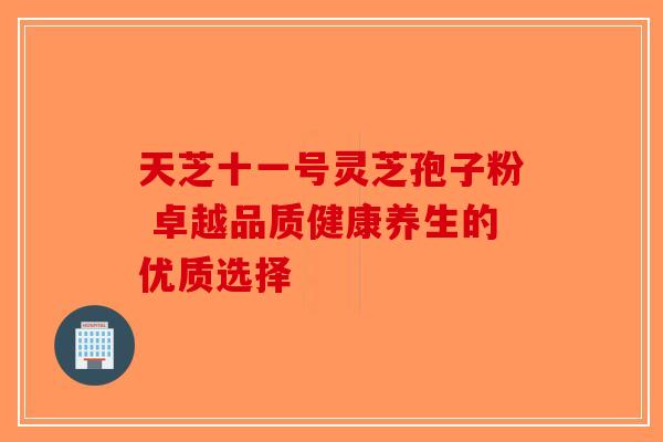 天芝十一号灵芝孢子粉 卓越品质健康养生的优质选择-第1张图片-破壁灵芝孢子粉研究指南