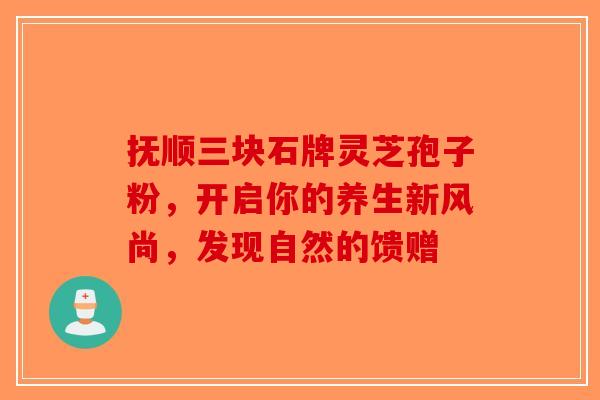 抚顺三块石牌灵芝孢子粉，开启你的养生新风尚，发现自然的馈赠-第1张图片-破壁灵芝孢子粉研究指南
