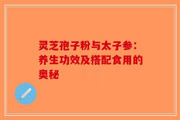 灵芝孢子粉与太子参：养生功效及搭配食用的奥秘-第1张图片-破壁灵芝孢子粉研究指南