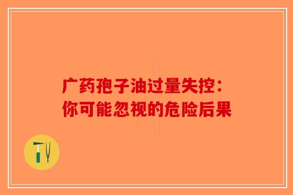 广药孢子油过量失控：你可能忽视的危险后果-第1张图片-破壁灵芝孢子粉研究指南
