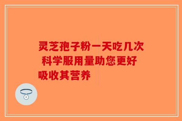 灵芝孢子粉一天吃几次 科学服用量助您更好吸收其营养-第1张图片-破壁灵芝孢子粉研究指南