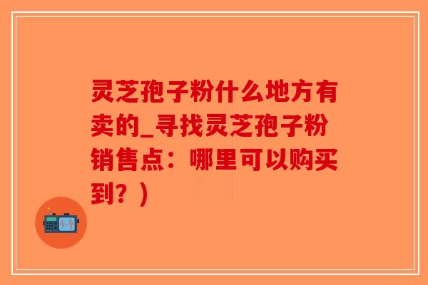 灵芝孢子粉什么地方有卖的_寻找灵芝孢子粉销售点：哪里可以购买到？)-第1张图片-破壁灵芝孢子粉研究指南