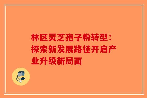 林区灵芝孢子粉转型：探索新发展路径开启产业升级新局面-第1张图片-破壁灵芝孢子粉研究指南