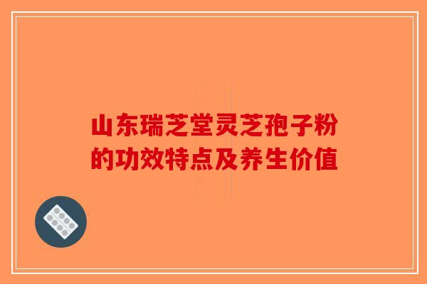 山东瑞芝堂灵芝孢子粉的功效特点及养生价值-第1张图片-破壁灵芝孢子粉研究指南