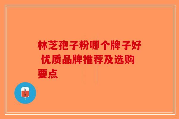 林芝孢子粉哪个牌子好 优质品牌推荐及选购要点-第1张图片-破壁灵芝孢子粉研究指南