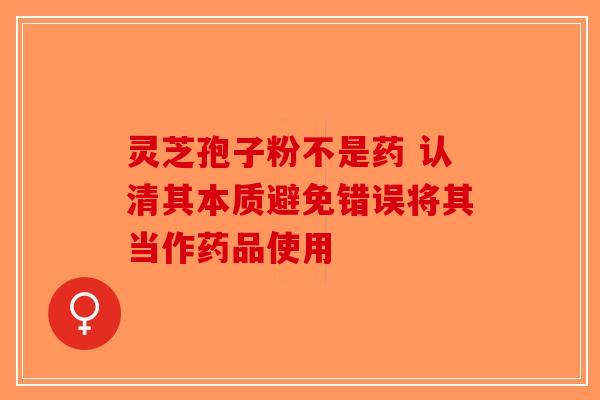 灵芝孢子粉不是药 认清其本质避免错误将其当作药品使用-第1张图片-破壁灵芝孢子粉研究指南