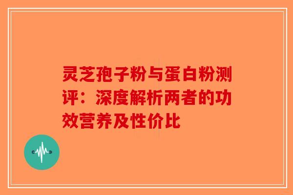 灵芝孢子粉与蛋白粉测评：深度解析两者的功效营养及性价比-第1张图片-破壁灵芝孢子粉研究指南