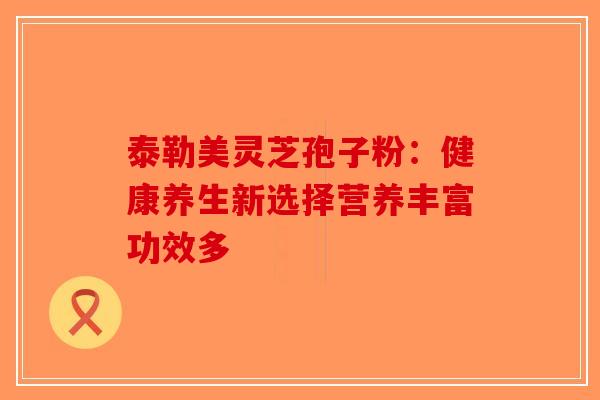 泰勒美灵芝孢子粉：健康养生新选择营养丰富功效多-第1张图片-破壁灵芝孢子粉研究指南