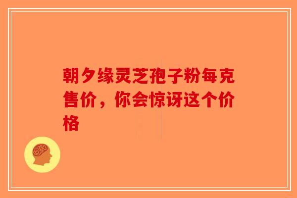 朝夕缘灵芝孢子粉每克售价，你会惊讶这个价格-第1张图片-破壁灵芝孢子粉研究指南
