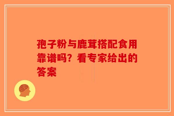 孢子粉与鹿茸搭配食用靠谱吗？看专家给出的答案-第1张图片-破壁灵芝孢子粉研究指南