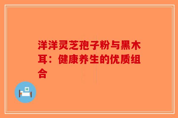 洋洋灵芝孢子粉与黑木耳：健康养生的优质组合-第1张图片-破壁灵芝孢子粉研究指南