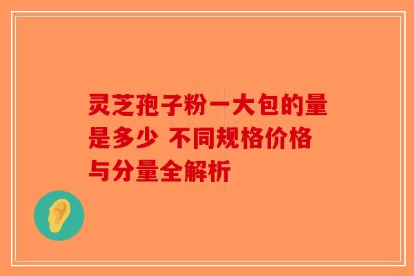 灵芝孢子粉一大包的量是多少 不同规格价格与分量全解析-第1张图片-破壁灵芝孢子粉研究指南