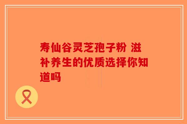 寿仙谷灵芝孢子粉 滋补养生的优质选择你知道吗-第1张图片-破壁灵芝孢子粉研究指南