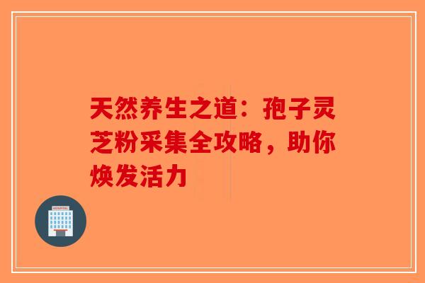 天然养生之道：孢子灵芝粉采集全攻略，助你焕发活力-第1张图片-破壁灵芝孢子粉研究指南
