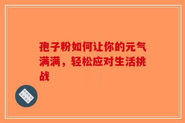 孢子粉如何让你的元气满满，轻松应对生活挑战-第1张图片-破壁灵芝孢子粉研究指南