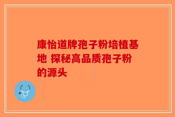 康怡道牌孢子粉培植基地 探秘高品质孢子粉的源头-第1张图片-破壁灵芝孢子粉研究指南
