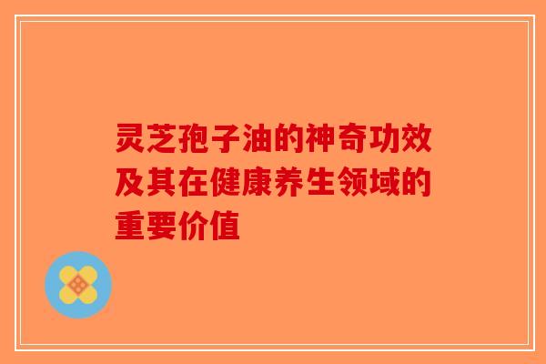 灵芝孢子油的神奇功效及其在健康养生领域的重要价值-第1张图片-破壁灵芝孢子粉研究指南